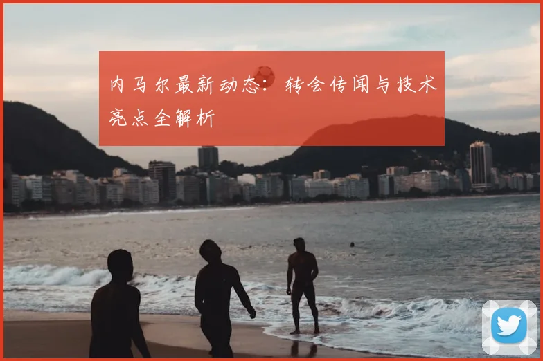 内马尔最新动态:转会传闻与技术亮点全解析