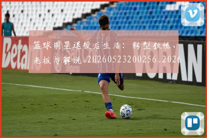 篮球明星退役后生活：转型教练、老板与解说_20260523200256_20260610170001