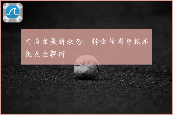内马尔最新动态：转会传闻与技术亮点全解析